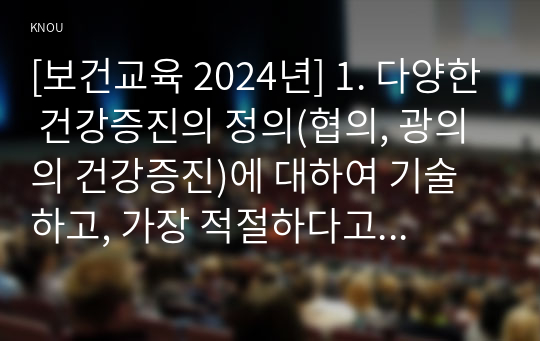 [보건교육 2024년] 1. 다양한 건강증진의 정의(협의, 광의의 건강증진)에 대하여 기술하고, 가장 적절하다고 여겨지는 정의를 본인의 견해와 함께 간략히 기술 2. 그린의 PRECEDE-PROCEED 모형의 특성을 간략히 기술하고, 보건교육을 위한 자유 주제 1가지를 선정 후 PRECEDE-PROCEED 모형의 각 단계에 해당하는 적절한 예시를 들어 서술