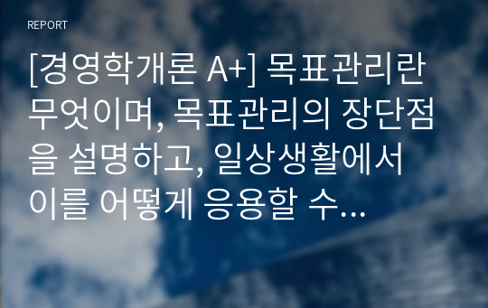 [경영학개론 A+] 목표관리란 무엇이며, 목표관리의 장단점을 설명하고, 일상생활에서 이를 어떻게 응용할 수 있는지 본인의 의견을 제시하시오.