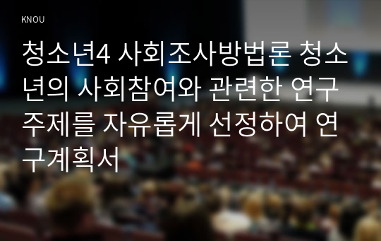 청소년4 사회조사방법론 청소년의 사회참여와 관련한 연구주제를 자유롭게 선정하여 연구계획서