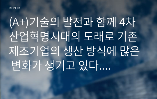 (A+)기술의 발전과 함께 4차 산업혁명시대의 도래로 기존 제조기업의 생산 방식에 많은 변화가 생기고 있다. 변화하고 있는 제조 기업 한 곳을 선정하여 해당 기업의 경영/생산 전략과 생산 형태를 분석하고, 해당 전략 및 생산 형태가 기업이 생산하는 제품 또는 서비스의 가치를 높이기 위해 적절한지 본인의 생각을 서술하시오.