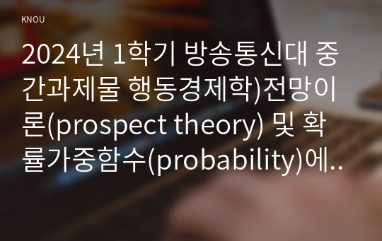 2024년 1학기 방송통신대 중간과제물 행동경제학)전망이론(prospect theory) 및 확률가중함수(probability)에 대하여 설명하고, 수업시간에 다룬 예시 이외에 전망이론과 확률가중함수로 설명할 수 있는 현상을 각각 한 가지씩 서술하라 동기적 편향 등