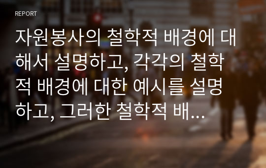 자원봉사의 철학적 배경에 대해서 설명하고, 각각의 철학적 배경에 대한 예시를 설명하고, 그러한 철학적 배경 중 자신은 어떠한 이유로 자원봉사활동을 했는지 혹은 할 것인지 서술하시오.