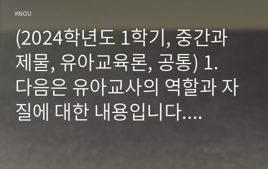 (2024학년도 1학기, 중간과제물, 유아교육론, 공통) 1. 다음은 유아교사의 역할과 자질에 대한 내용입니다. 아래 문제를 잘 읽고 답안을 작성하시오. 1-1. 유아교사의 역할 중 본인이 가장 중요하다고 생각하는 역할을 1가지 선택하고, 그 이유를 논리적으로 기술하시오 1-2. 유아교사에게 필요한 자질을 토대로 현재의 나에 대해 분석하고, 앞으로 유아교사