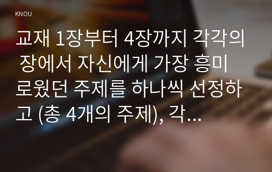 교재 1장부터 4장까지 각각의 장에서 자신에게 가장 흥미로웠던 주제를 하나씩 선정하고 (총 4개의 주제), 각각의 주제에 관한 핵심내용을 요약 정리하시오. 그리고 각각의 내용을 이후에 자신이 어떤 상황에서 어떻게 적용할 수 있을 것인지를 제안하시오.