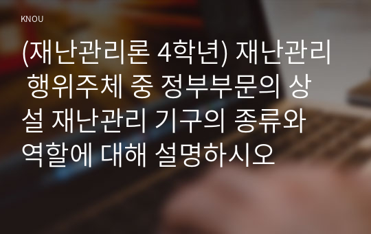 (재난관리론 4학년) 재난관리 행위주체 중 정부부문의 상설 재난관리 기구의 종류와 역할에 대해 설명하시오