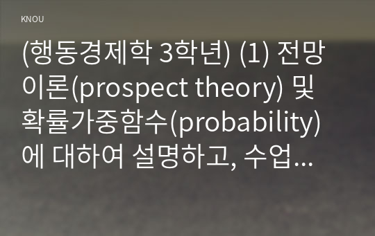 (행동경제학 3학년) (1) 전망이론(prospect theory) 및 확률가중함수(probability)에 대하여 설명하고, 수업시간에 다룬 예시 이외에 전망이론과 확률가중함수로 설명할 수 있는 현상을 각각 한 가지씩 서술하라. (15점)