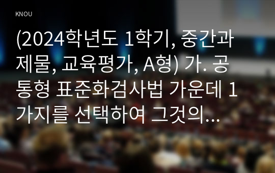 (2024학년도 1학기, 중간과제물, 교육평가, A형) 가. 공통형 표준화검사법 가운데 1가지를 선택하여 그것의 특징, 검시실시 방법 등을 간단히 기술하시오.나. 지정형(A형)포트폴리오 평가의 출현 배경, 개념, 특징을 기술하고 초등학교와 유치원,어린이집에서 포트폴리오 평가를 적용할 때의 차이점과 공통점을 비교기술하고 이를 위한 교사역할을 설명하시오.