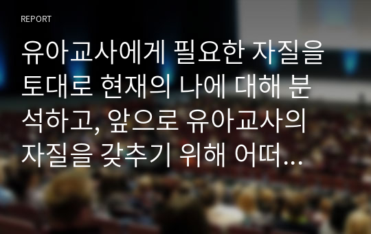 유아교사에게 필요한 자질을 토대로 현재의 나에 대해 분석하고, 앞으로 유아교사의 자질을 갖추기 위해 어떠한 노력을 하고자 하는지 유아교~