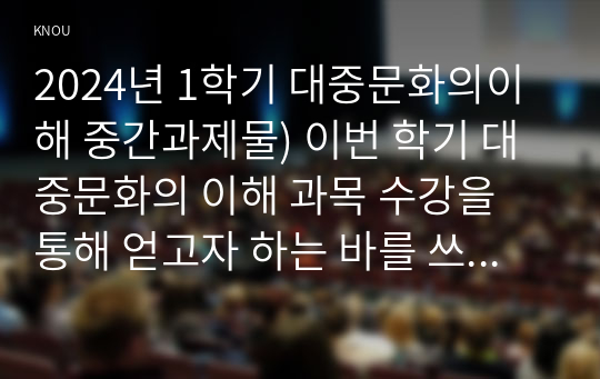 2024년 1학기 대중문화의이해 중간과제물) 이번 학기 대중문화의 이해 과목 수강을 통해 얻고자 하는 바를 쓰신 후 대중문화의 이해 교재 내용에서 가장 관심이 가는 주제를 하나 골라 왜 그 주제에 관심을 가지게 되었는지에 대해 서술