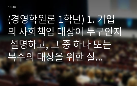 (경영학원론 1학년) 1. 기업의 사회책임 대상이 누구인지 설명하고, 그 중 하나 또는 복수의 대상을 위한 실제 기업의 사회책임 활동을 소개하시오.