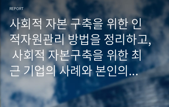 사회적 자본 구축을 위한 인적자원관리 방법을 정리하고, 사회적 자본구축을 위한 최근 기업의 사례와 본인의 생각을 기술하시오.(A+)