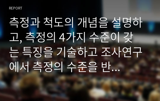 [사회복지조사론]측정과 척도의 개념을 설명하고, 측정의 4가지 수준이 갖는 특징을 기술하고 조사연구에서 측정의 수준을 반영하는 것이 왜 중요한지 자신의 생각을 쓰시오.