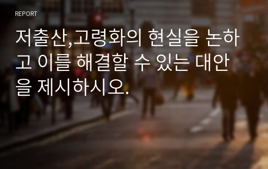 저출산,고령화의 현실을 논하고 이를 해결할 수 있는 대안을 제시하시오.