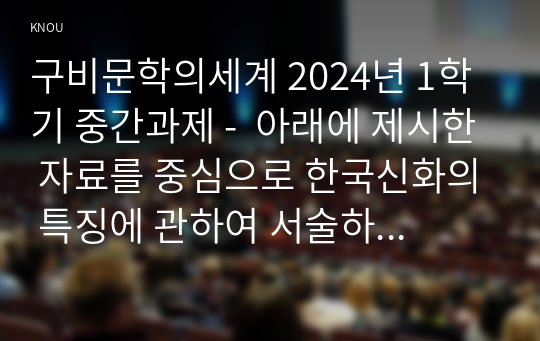 구비문학의세계 2024년 1학기 중간과제 -  아래에 제시한 자료를 중심으로 한국신화의 특징에 관하여 서술하시오. 고구려 주몽신화 신라의 박혁거세 신화 가야의 김수로 신화