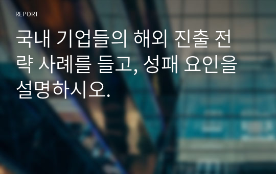 국내 기업들의 해외 진출 전략 사례를 들고, 성패 요인을 설명하시오.