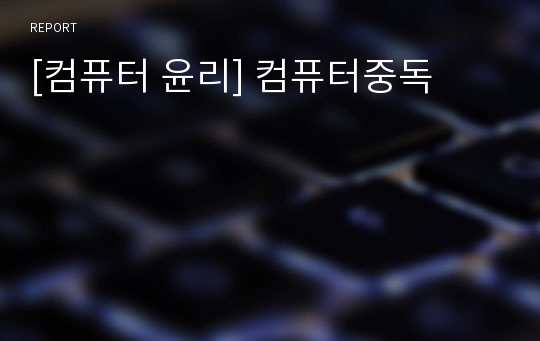 [컴퓨터 윤리] 컴퓨터중독