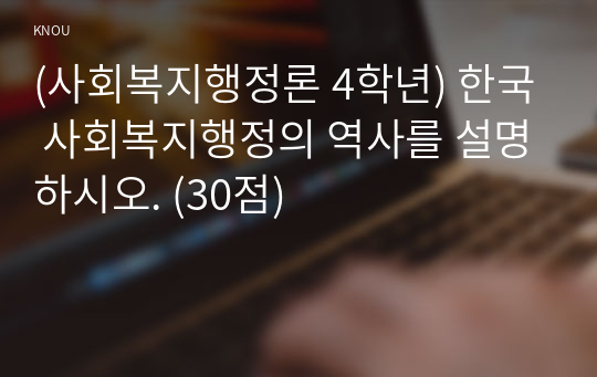 (사회복지행정론 4학년) 한국 사회복지행정의 역사를 설명하시오. (30점)