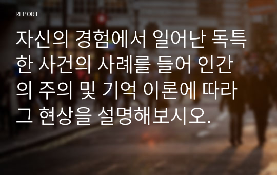 자신의 경험에서 일어난 독특한 사건의 사례를 들어 인간의 주의 및 기억 이론에 따라 그 현상을 설명해보시오.