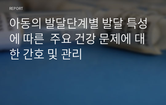 아동의 발달단계별 발달 특성에 따른  주요 건강 문제에 대한 간호 및 관리