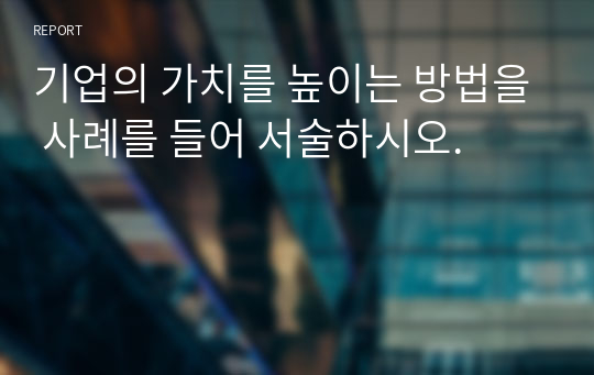 기업의 가치를 높이는 방법을 사례를 들어 서술하시오.