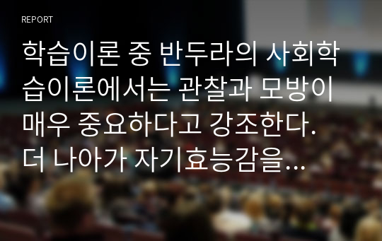 학습이론 중 반두라의 사회학습이론에서는 관찰과 모방이 매우 중요하다고 강조한다. 더 나아가 자기효능감을 강조한다. 자기효능감은 무엇이며 자기효능감을 높이기 위한 방안들도 있다. 자기효능감에 대한 나의 경험을 바탕으로 자기효능감을 높이기 위해서 필요한 것은 무엇이라고 생각하는지 자신의 의견을 정리해 보시오.