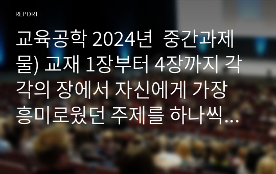 교육공학 2024년  중간과제물) 교재 1장부터 4장까지 각각의 장에서 자신에게 가장 흥미로웠던 주제를 하나씩 선정하고(총 4개의 주제), 각각의 주제에 관한 핵심내용을 요약 정리하시오. 그리고 각각의 내용을 이후에 자신이 어떤 상황에서 어떻게 적용할 수 있을 것인지를 제안하시오.