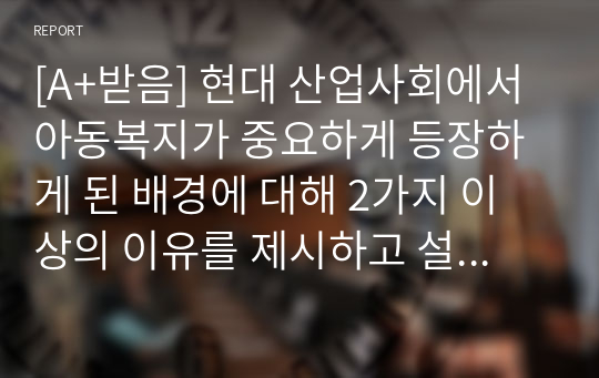 [A+받음] 현대 산업사회에서 아동복지가 중요하게 등장하게 된 배경에 대해 2가지 이상의 이유를 제시하고 설명하세요.