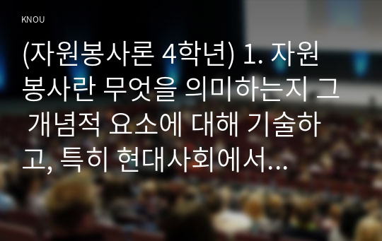 (자원봉사론 4학년) 1. 자원봉사란 무엇을 의미하는지 그 개념적 요소에 대해 기술하고, 특히 현대사회에서 자원봉사가 왜 더 필요하게 되었는지 그 이유를 기술해 보십시오. (15점)