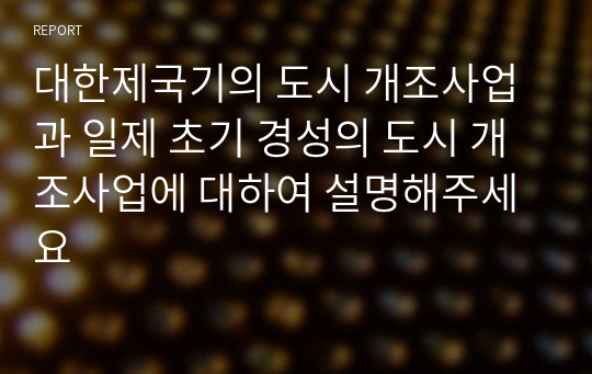 대한제국기의 도시 개조사업과 일제 초기 경성의 도시 개조사업에 대하여 설명해주세요