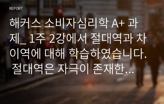 해커스 소비자심리학 A+ 과제_ 1주 2강에서 절대역과 차이역에 대해 학습하였습니다. 절대역은 자극이 존재한다는 것을 아는데 필요한 자극의 최소정도를 의미하고, 차이역은 두 자극 간의 변화나 차이를 탐지하는 감각체계의 능력을 의미합니다. 절대역과 차이역을 본인 주변의 경험을 예로 들어 설명하고, 개인별로 절대역과 차이역이 차이가 나는 이유를 설명하시오.