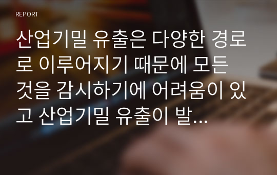 산업기밀 유출은 다양한 경로로 이루어지기 때문에 모든 것을 감시하기에 어려움이 있고 산업기밀 유출이 발생했는 지도 모르는 경우가 있다. 대표적으로 사이버 범죄를 통한 유출은 컴퓨터 네트워크로 구성된 사이버 공간에서 사이버 무기체계를 이용하여 특정 시스템, 네트워크, 데이터 등을 대상으로 하는 공격, 서비스 중단과 마비, 데이터 변경, 삭제 및 유출 등 전