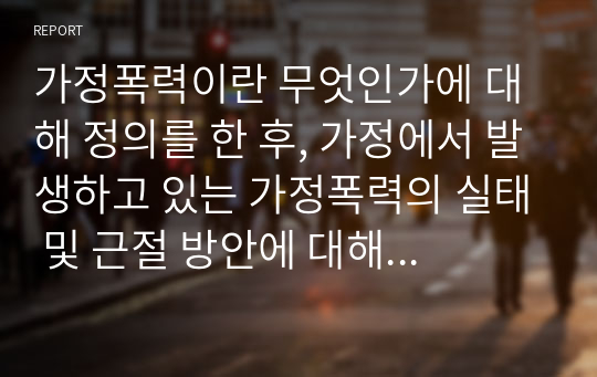 가정폭력이란 무엇인가에 대해 정의를 한 후, 가정에서 발생하고 있는 가정폭력의 실태 및 근절 방안에 대해 제시해봅시다.