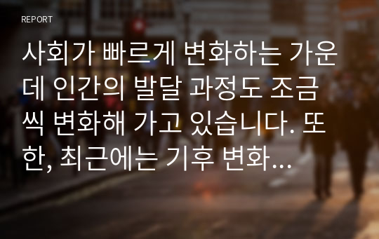 사회가 빠르게 변화하는 가운데 인간의 발달 과정도 조금씩 변화해 가고 있습니다. 또한, 최근에는 기후 변화등의 환경변화가 인간의 삶에 큰 위협이 되고 있습니다. 환경 오염, 기후 변화 등이 인간의 삶에 미치는 영향에 대해 자유롭게 토론해 보고, 실천할 수 있는 대처방안에 대해서도 함께 나누어 봅시다