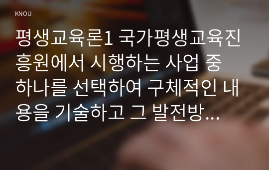 평생교육론1 국가평생교육진흥원에서 시행하는 사업 중 하나를 선택하여 구체적인 내용을 기술하고 그 발전방안에 대해 논하시오0