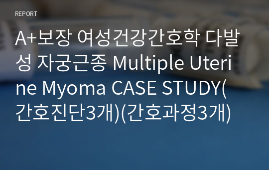A+보장 여성건강간호학 다발성 자궁근종 Multiple Uterine Myoma CASE STUDY(간호진단3개)(간호과정3개)