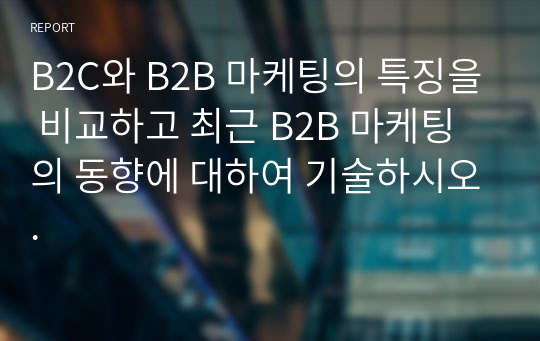 B2C와 B2B 마케팅의 특징을 비교하고 최근 B2B 마케팅의 동향에 대하여 기술하시오.