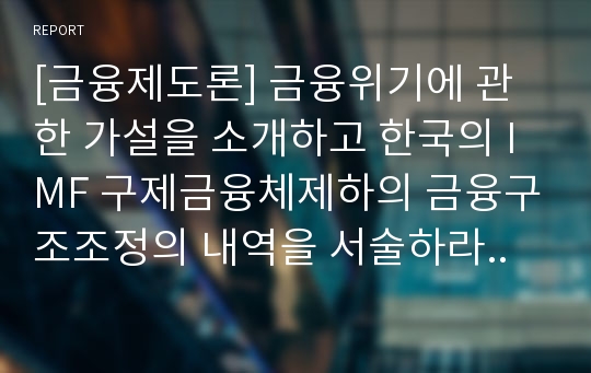 [금융제도론] 금융위기에 관한 가설을 소개하고 한국의 IMF 구제금융체제하의 금융구조조정의 내역을 서술하라..