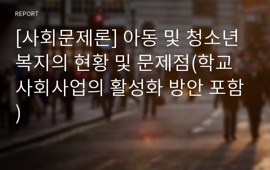 [사회문제론] 아동 및 청소년복지의 현황 및 문제점(학교사회사업의 활성화 방안 포함)