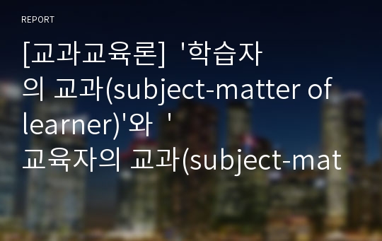 [교과교육론]  &#039;학습자의 교과(subject-matter of learner)&#039;와  &#039;교육자의 교과(subject-matter of educator)&#039;