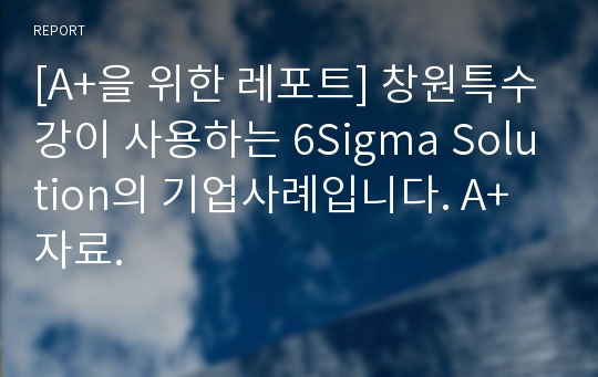 [A+을 위한 레포트] 창원특수강이 사용하는 6Sigma Solution의 기업사례입니다. A+자료.