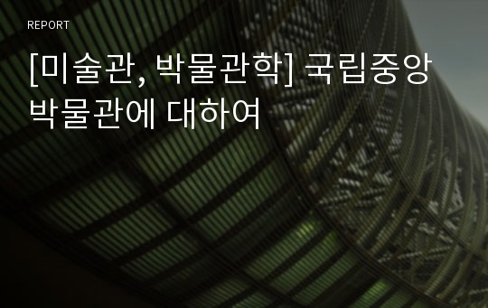 [미술관, 박물관학] 국립중앙박물관에 대하여