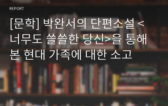 [문학] 박완서의 단편소설 &lt;너무도 쓸쓸한 당신&gt;을 통해 본 현대 가족에 대한 소고