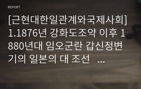 [근현대한일관계와국제사회] 1.1876년 강화도조약 이후 1880년대 임오군란 갑신정변기의 일본의 대 조선    정책의 특징을 논하시오. 2.일본에게 있어서 청일, 러일전쟁의 의미를 조선과 관련시켜서 약술하시오.