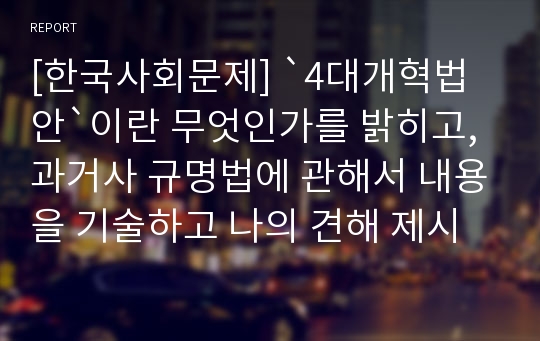 [한국사회문제] `4대개혁법안`이란 무엇인가를 밝히고, 과거사 규명법에 관해서 내용을 기술하고 나의 견해 제시