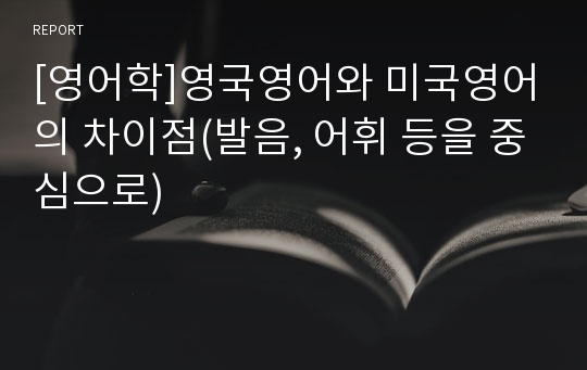 [영어학]영국영어와 미국영어의 차이점(발음, 어휘 등을 중심으로)