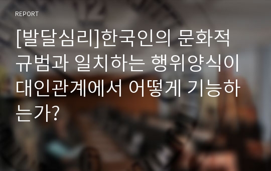 [발달심리]한국인의 문화적 규범과 일치하는 행위양식이 대인관계에서 어떻게 기능하는가?