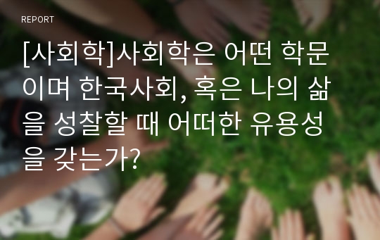 [사회학]사회학은 어떤 학문이며 한국사회, 혹은 나의 삶을 성찰할 때 어떠한 유용성을 갖는가?