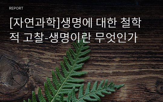 [자연과학]생명에 대한 철학적 고찰-생명이란 무엇인가