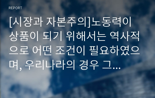 [시장과 자본주의]노동력이 상품이 되기 위해서는 역사적으로 어떤 조건이 필요하였으며, 우리나라의 경우 그러한 조건은 어떻게 만들어졌는가?