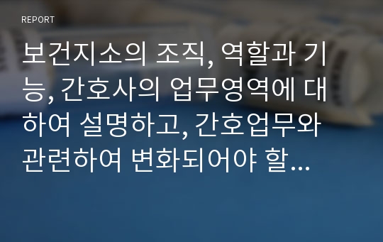 보건지소의 조직, 역할과 기능, 간호사의 업무영역에 대하여 설명하고, 간호업무와 관련하여 변화되어야 할 보건소지의방향에 대하여 기술하시오.